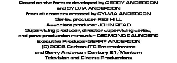 Based on the foramt developed by GERRY ANDERSON
and SYLVIA ANDERSON
from characters created by SYLVIA ANDERSON
Series producer REG HILL
Associate producer JOHN READ
Supervising producer, director supervising series and post-production executive DESMOND SAUNDERS
Executive Producer GERRY ANDERSON
(c) 2008 Carlton-ITC Entertainment
and Gerry Anderson Century 21/Mentron
Television and Cinema Productions