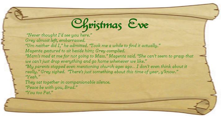 CHRISTMAS EVE
 “Never thought I’d see you here.” 
Grey almost left, embarrassed. 
“Um neither did I,” he admitted. “Took me a while to find it actually.” 
Magenta gestured to sit beside him; Grey complied. 
“Mam’s mad at me for not going to Mass.” Magenta said. “She can’t seem to grasp that we can’t just drop everything and go home whenever we like.” 
“My parents stopped even mentioning church ages ago… I don’t even think about it really.” Grey sighed.  “There’s just something about this time of year, y’know.”
“Yeah.” 
They sat together in companionable silence.
“Peace be with you, Brad.” 
“You too Pat.”