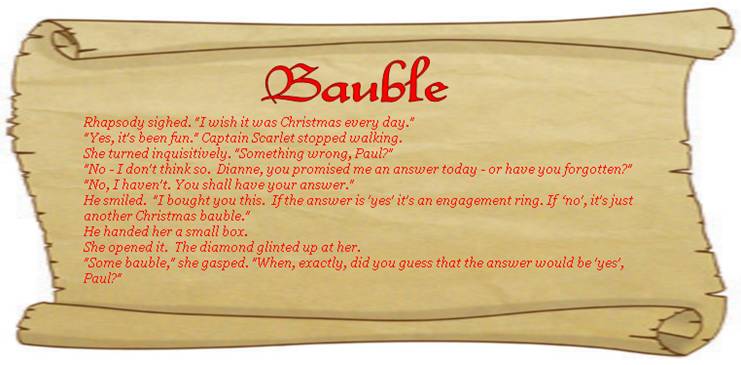 BAUBLE
Rhapsody sighed. "I wish it was Christmas every day."
"Yes, it's been fun." Captain Scarlet stopped walking.
She turned inquisitively.  "Something wrong, Paul?"
"No - I don't think so.  Dianne, you promised me an answer today - or have you forgotten?"
"No, I haven't.  You shall have your answer."
He smiled. "I bought you this.  If the answer is 'yes' it's an engagement ring. If 'no', it's just another Christmas bauble."
He handed her a small box.
she opened it.  The diamond glinted up at her.
"Some bauble," she gasped. "When, exactly, did you guess that the answer would be 'yes', Paul?"